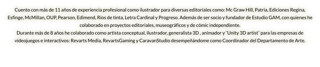 Cuento con más de 11 años de experiencia profesional como ilustrador para diversas editoriales como: Mc Graw Hill, Patria, Ediciones Regina, Esfinge, McMillan, OUP, Pearson, Edimend, Ríos de tinta, Letra Cardinal y Progreso. Además de ser socio y fundador de Estudio GAM, con quienes he colaborado en proyectos editoriales, museográficos y de cómic independiente.  Durante más de 8 años he colaborado como artista conceptual, ilustrador, generalista 3D , animador y ¨Unity 3D artist¨ para las empresas de videojuegos e interactivos: Revarts Media, RevartsGaming y CaravanStudio desempeñándome como Coordinador del Departamento de Arte.